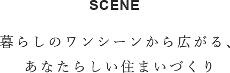 SCENE　暮らしのワンシーンから広がり、あなたらしい住まいづくり